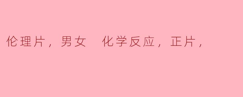 伦理片，男女 化学反应，正片，